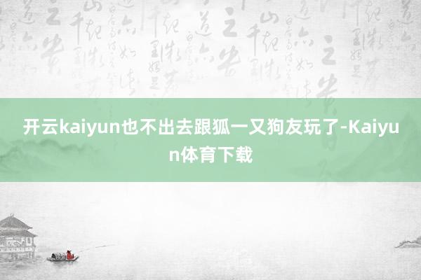 开云kaiyun也不出去跟狐一又狗友玩了-Kaiyun体育下载