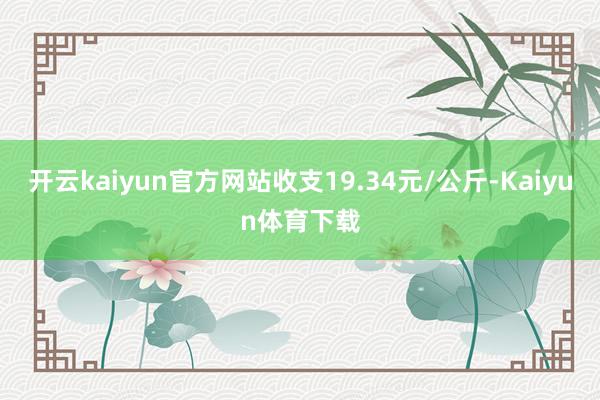 开云kaiyun官方网站收支19.34元/公斤-Kaiyun体育下载