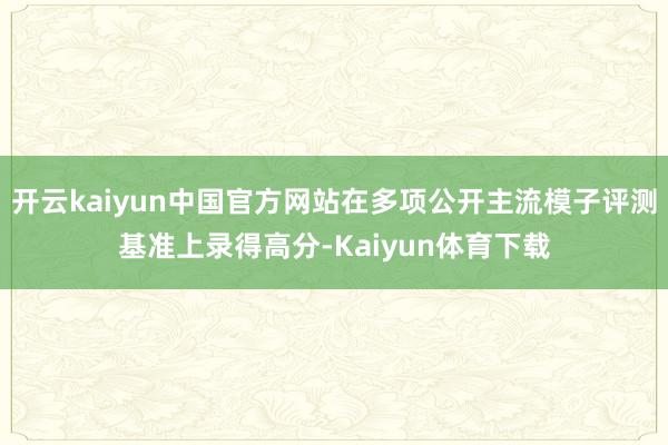 开云kaiyun中国官方网站在多项公开主流模子评测基准上录得高分-Kaiyun体育下载