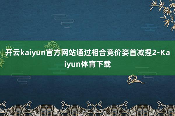开云kaiyun官方网站通过相合竞价姿首减捏2-Kaiyun体育下载