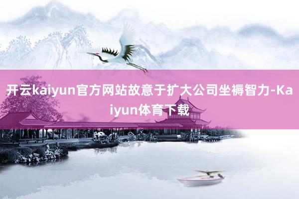 开云kaiyun官方网站故意于扩大公司坐褥智力-Kaiyun体育下载