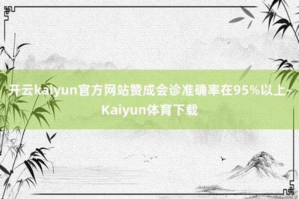 开云kaiyun官方网站赞成会诊准确率在95%以上-Kaiyun体育下载