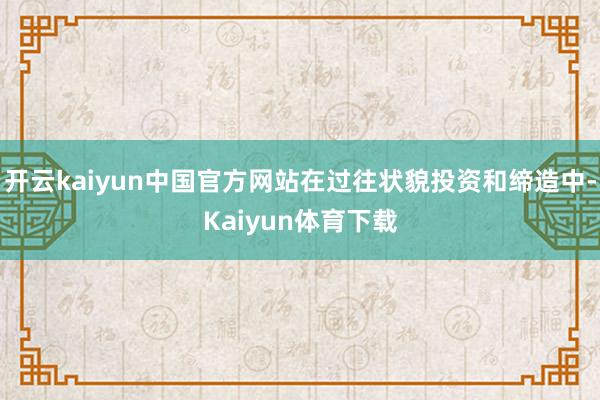 开云kaiyun中国官方网站在过往状貌投资和缔造中-Kaiyun体育下载