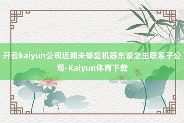 开云kaiyun公司近期未修复机器东说念主联系子公司-Kaiyun体育下载