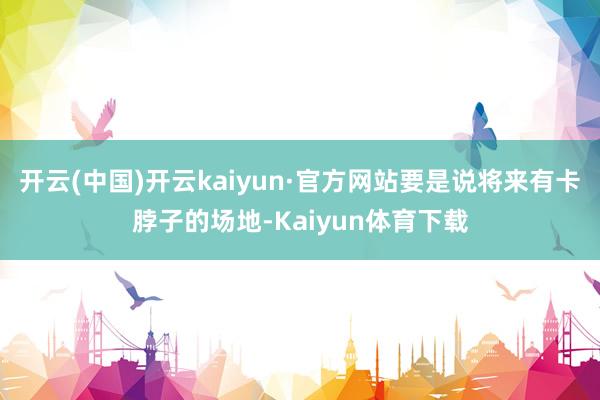 开云(中国)开云kaiyun·官方网站要是说将来有卡脖子的场地-Kaiyun体育下载