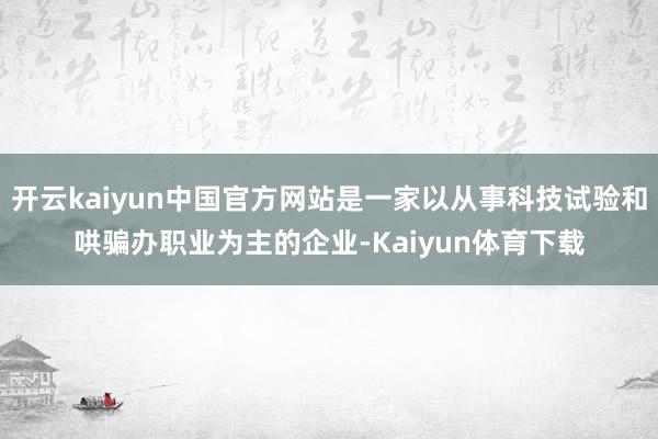 开云kaiyun中国官方网站是一家以从事科技试验和哄骗办职业为主的企业-Kaiyun体育下载