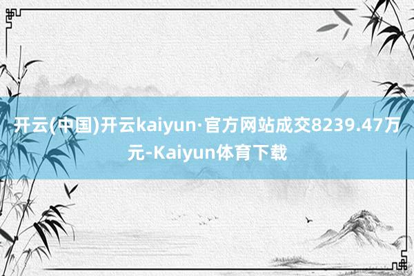 开云(中国)开云kaiyun·官方网站成交8239.47万元-Kaiyun体育下载
