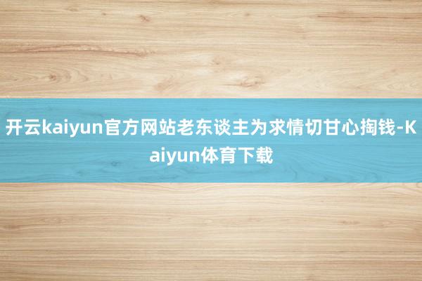 开云kaiyun官方网站老东谈主为求情切甘心掏钱-Kaiyun体育下载