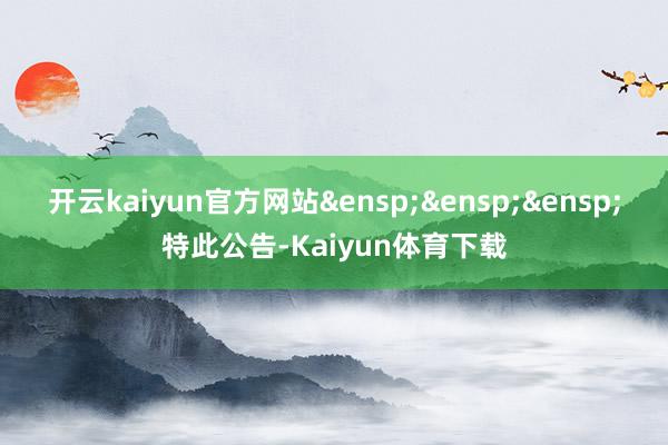 开云kaiyun官方网站&ensp;&ensp;&ensp;特此公告-Kaiyun体育下载