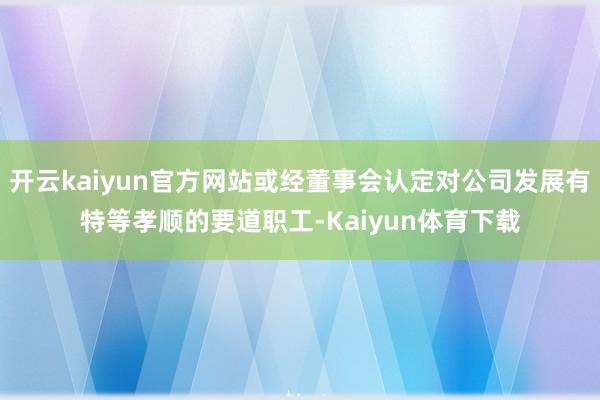 开云kaiyun官方网站或经董事会认定对公司发展有特等孝顺的要道职工-Kaiyun体育下载