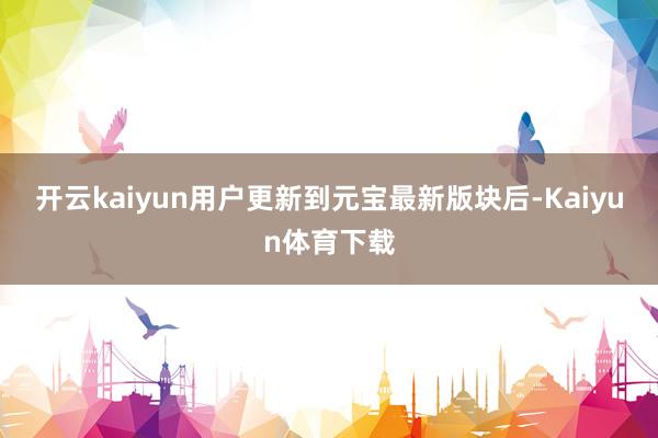 开云kaiyun用户更新到元宝最新版块后-Kaiyun体育下载