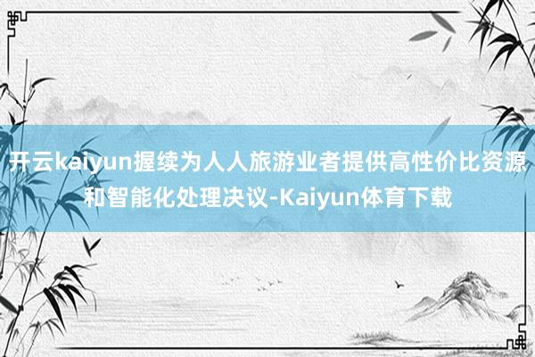 开云kaiyun握续为人人旅游业者提供高性价比资源和智能化处理决议-Kaiyun体育下载
