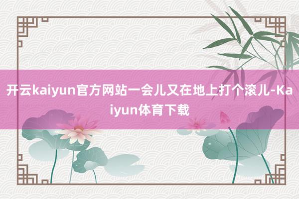 开云kaiyun官方网站一会儿又在地上打个滚儿-Kaiyun体育下载