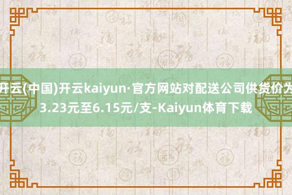 开云(中国)开云kaiyun·官方网站对配送公司供货价为3.23元至6.15元/支-Kaiyun体育下载