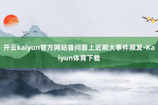 开云kaiyun官方网站音问面上近期大事件频发-Kaiyun体育下载