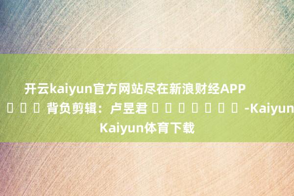 开云kaiyun官方网站尽在新浪财经APP            						背负剪辑：卢昱君 							-Kaiyun体育下载