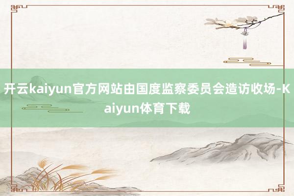 开云kaiyun官方网站由国度监察委员会造访收场-Kaiyun体育下载
