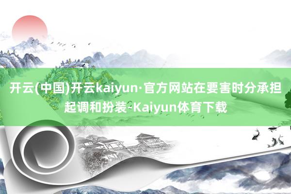 开云(中国)开云kaiyun·官方网站在要害时分承担起调和扮装-Kaiyun体育下载