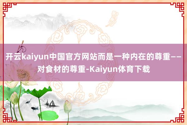 开云kaiyun中国官方网站而是一种内在的尊重——对食材的尊重-Kaiyun体育下载