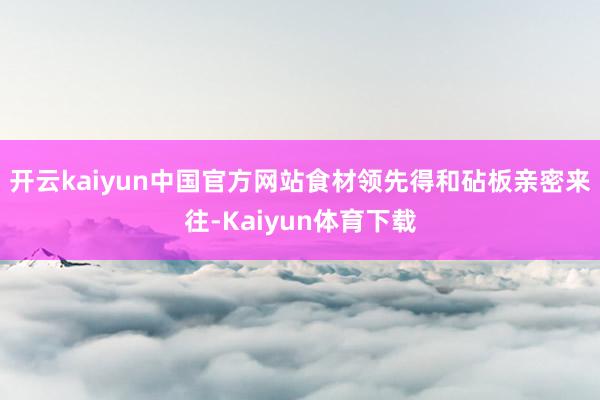 开云kaiyun中国官方网站食材领先得和砧板亲密来往-Kaiyun体育下载