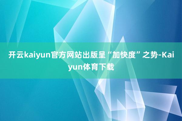 开云kaiyun官方网站出版呈“加快度”之势-Kaiyun体育下载
