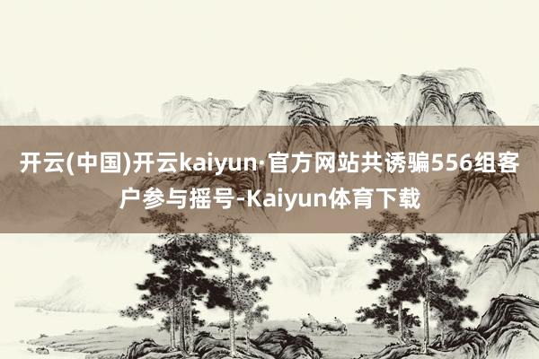 开云(中国)开云kaiyun·官方网站共诱骗556组客户参与摇号-Kaiyun体育下载