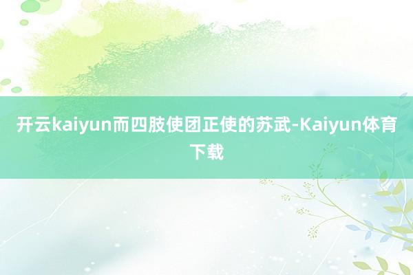 开云kaiyun而四肢使团正使的苏武-Kaiyun体育下载