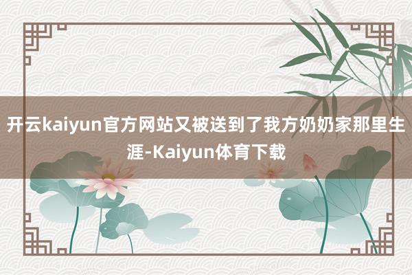 开云kaiyun官方网站又被送到了我方奶奶家那里生涯-Kaiyun体育下载