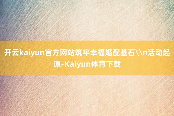 开云kaiyun官方网站筑牢幸福婚配基石\n活动起原-Kaiyun体育下载