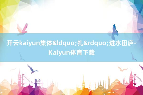 开云kaiyun集体&ldquo;扎&rdquo;进水田庐-Kaiyun体育下载