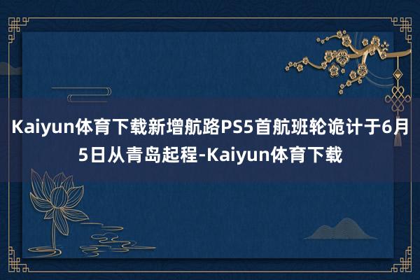 Kaiyun体育下载新增航路PS5首航班轮诡计于6月5日从青岛起程-Kaiyun体育下载