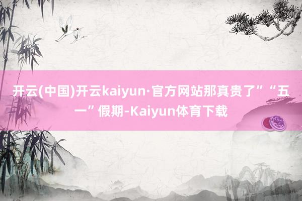 开云(中国)开云kaiyun·官方网站那真贵了”　　“五一”假期-Kaiyun体育下载
