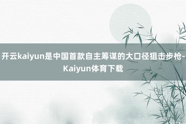 开云kaiyun是中国首款自主筹谋的大口径狙击步枪-Kaiyun体育下载
