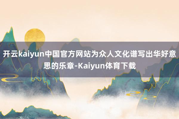 开云kaiyun中国官方网站为众人文化谱写出华好意思的乐章-Kaiyun体育下载