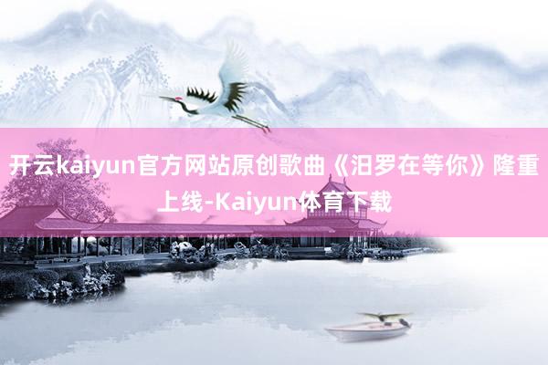 开云kaiyun官方网站原创歌曲《汨罗在等你》隆重上线-Kaiyun体育下载