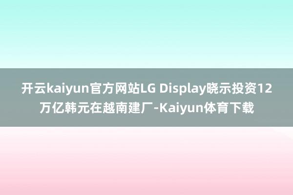 开云kaiyun官方网站LG Display晓示投资12万亿韩元在越南建厂-Kaiyun体育下载