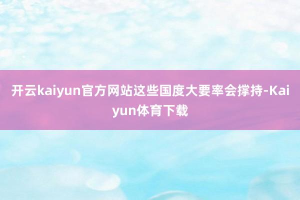 开云kaiyun官方网站这些国度大要率会撑持-Kaiyun体育下载