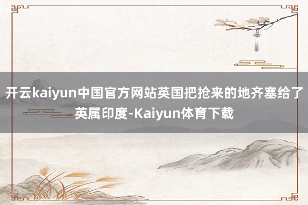 开云kaiyun中国官方网站英国把抢来的地齐塞给了英属印度-Kaiyun体育下载