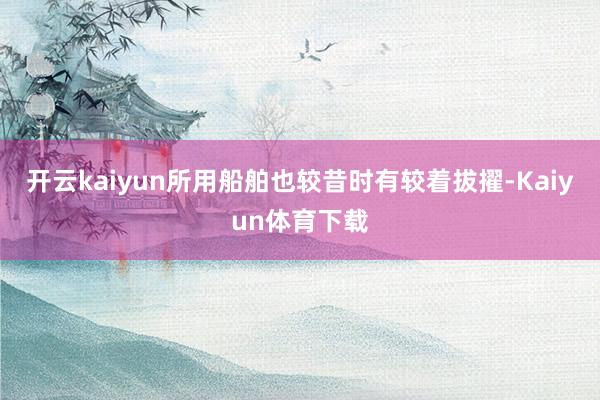 开云kaiyun所用船舶也较昔时有较着拔擢-Kaiyun体育下载