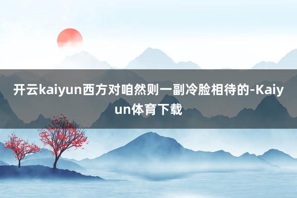 开云kaiyun西方对咱然则一副冷脸相待的-Kaiyun体育下载