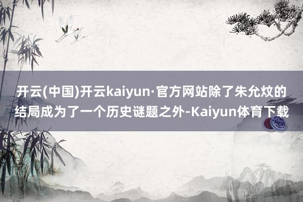 开云(中国)开云kaiyun·官方网站除了朱允炆的结局成为了一个历史谜题之外-Kaiyun体育下载