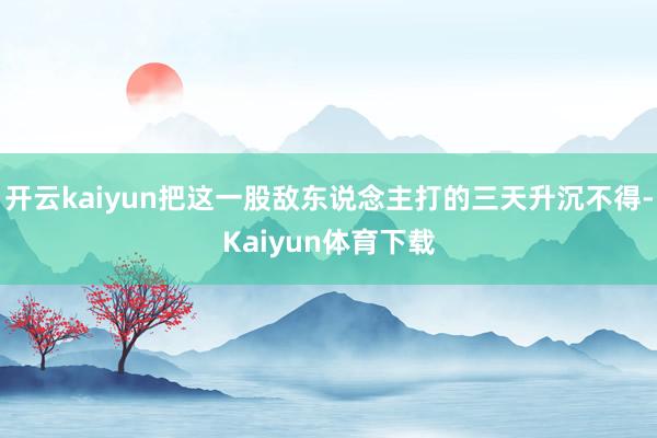 开云kaiyun把这一股敌东说念主打的三天升沉不得-Kaiyun体育下载