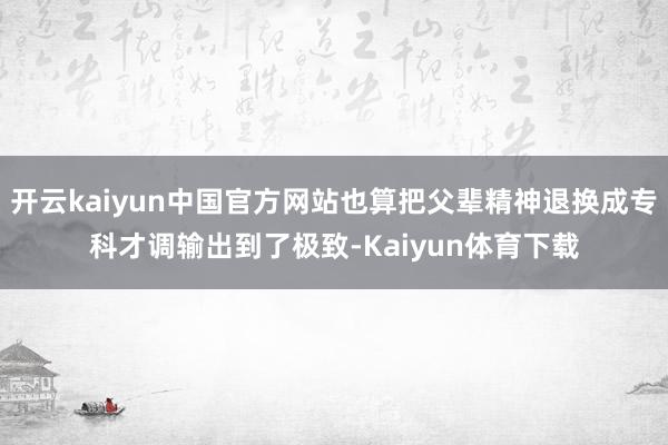 开云kaiyun中国官方网站也算把父辈精神退换成专科才调输出到了极致-Kaiyun体育下载