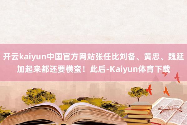 开云kaiyun中国官方网站张任比刘备、黄忠、魏延加起来都还要横蛮！此后-Kaiyun体育下载