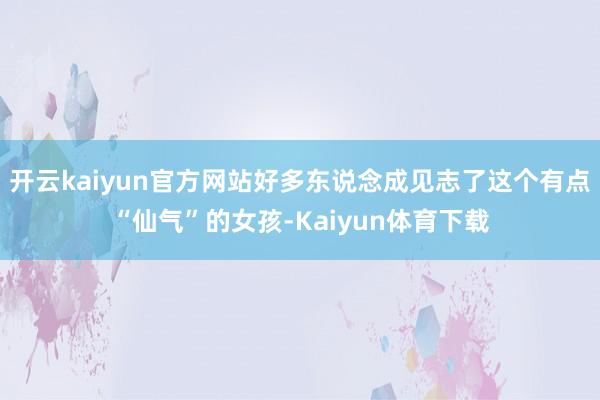 开云kaiyun官方网站好多东说念成见志了这个有点“仙气”的女孩-Kaiyun体育下载