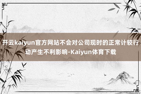 开云kaiyun官方网站不会对公司现时的正常计较行动产生不利影响-Kaiyun体育下载