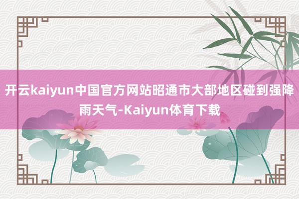 开云kaiyun中国官方网站昭通市大部地区碰到强降雨天气-Kaiyun体育下载