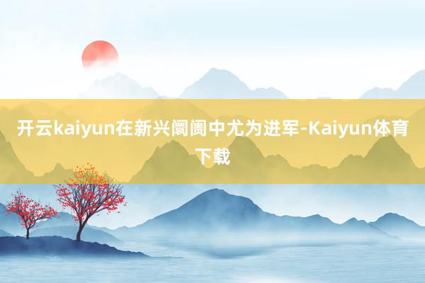 开云kaiyun在新兴阛阓中尤为进军-Kaiyun体育下载