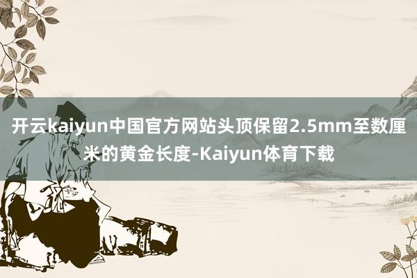 开云kaiyun中国官方网站头顶保留2.5mm至数厘米的黄金长度-Kaiyun体育下载