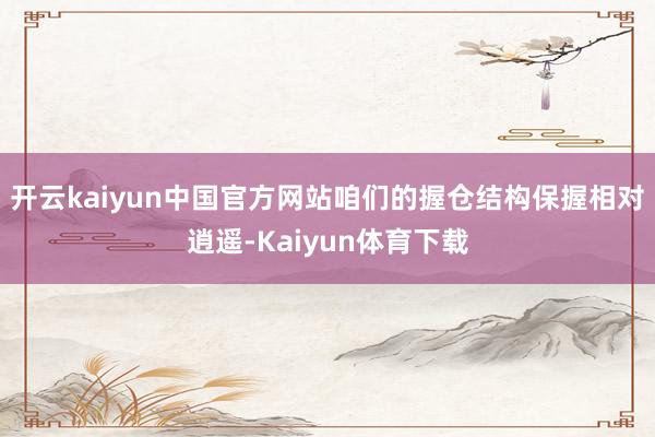 开云kaiyun中国官方网站咱们的握仓结构保握相对逍遥-Kaiyun体育下载